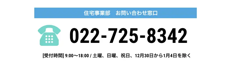 住宅事業部 お問い合わせ窓口 022-725-8342 [受付時間]9:00～18:00/土曜、日曜、祝日、12月30日から1月4日を除く