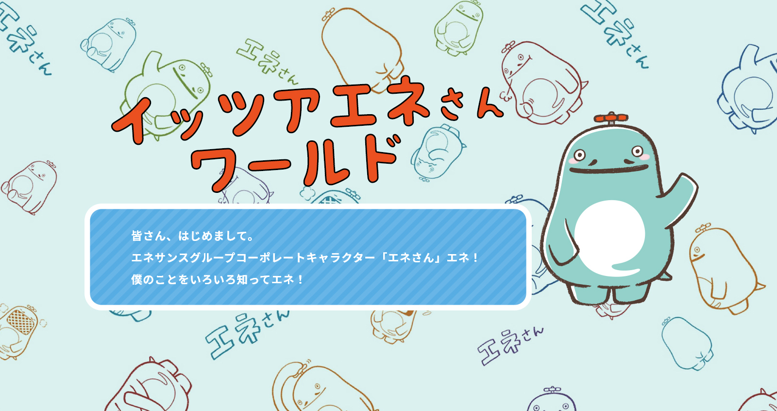 イッツアエネさんワールド 皆さん、はじめまして。エネサンスグループコーポレートキャラクター「エネさん」エネ！僕のことをいろいろ知ってエネ！